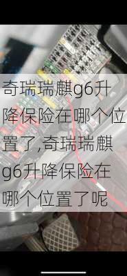 奇瑞瑞麒g6升降保险在哪个位置了,奇瑞瑞麒g6升降保险在哪个位置了呢